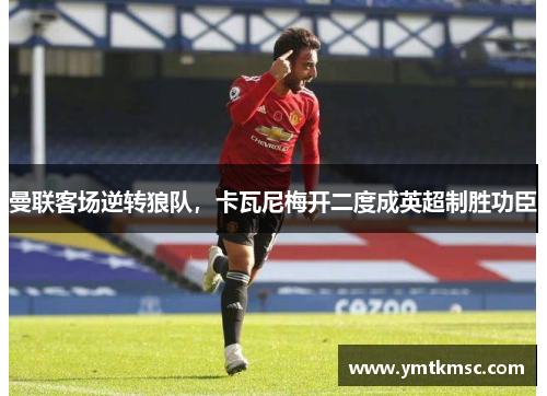曼联客场逆转狼队，卡瓦尼梅开二度成英超制胜功臣
