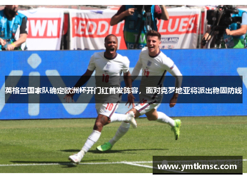 英格兰国家队确定欧洲杯开门红首发阵容，面对克罗地亚将派出稳固防线