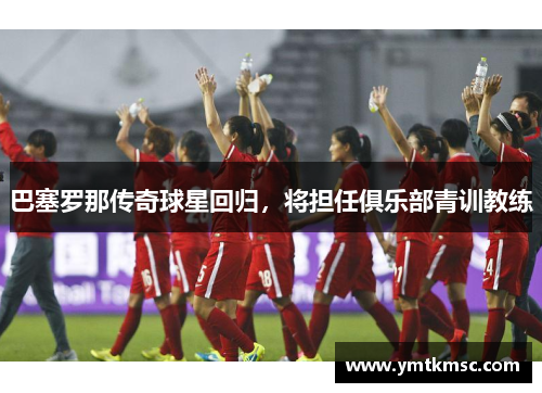 巴塞罗那传奇球星回归，将担任俱乐部青训教练